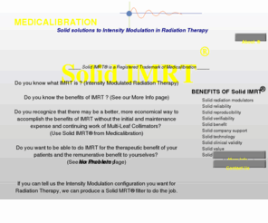 solidimrt.com: Home Page
IMRT is Intensity Modulated Radiation Therapy and Medicalibration's Solid-IMRT(R) is the most reliable, accurate, verifable and cost effective method of accomplishing IMRT for the greatest benefit to the greatest number of radiation therapy patients