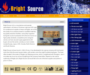 bright-source.com: Lamp, light manufacturer and lamps, lights supplier--China Ningbo Bright Source Ltd.
Bright Source Ltd., is a manufacture and exporter specialized in all kinds of Lamps and Christmas light sets, As a professional supplier of lamps and lights. Bright Source Ltd was found in 1993, till now, it has developed to be a group company with land space more than thirty thousand square meters, with workers more than eight hundred employees. The head office located in the center of Ningbo city Zhejiang province, which is neighbored with Shanghai, also it only takes two hours by air from HongKong to the company head office. Depend on the natural superiority of Ningbo port, Bright Source Ltd would like to be one of the best supplier and partner of yours in China. We control the quality of our custom products, lamp, outdoor wall lamp, sensor lamp, halogen PIR lamp, infrared lamp, pir lamp, pir sensor lamp, outdoor lantern, wall lantern, solar lawn lamp, solar garden lamp, solar courtyard light, landscape light, yard lamp, courtyard lamp, road lamp fitting, street light fitting, roadway light, pond lighting, buried light, solar lamp, solar lawn lamp, solar garden lamp, solar animal, solar garden decoration, solar butterfly, solar animal lamp, solar garden decoration, dampproof lamp, bulkhead lamp, humidity proof lamp, lawn lamp, spike light, solar lawn lamp, solar garden lamp, spike light, LED corner lamp, LED lamp, LED recess lamp, recessed lamp, recessed lamp, down lighting, recessed downlight, ceiling spotlight, recessed ceiling lamp, LED brick light, LED step light, LED buried light, floor lamp, desk lamp, reading lamp, solar pest killer, solar insect killer, LED camping lamp, camping lantern, solar camping lantern, solar portable light, solar emergency light, solar road stud, solar pavement, driveway light, solar edging lamp, lantern light, christmas lantern light, starlet lantern set, solar doorplate, solar address plaques, work light, work light, working lamp, HID floodlight, portable lawn lamp, HID floodlight, flood light, halogen floodlight, metal halide light, projector lamp, led light, acrylic light, LED christmas light, LED fairy light, led feather light, led feather light, battery light, decoration light, light chain, string light, icicle light, outdoor light, curtain light, net light, christmas tree light, light tree, garden tree light, outdoor light, rope light, neon light, tube light, christmas tree light, light tree, rice light, mini light, twinkle light, fairy light, light chain, curtain light, net light, outdoor light, rope light, neon light, tube light, candle light, christmas candle, fairy light, christmas light, fruit light, grape light, chili light, silhouette light, frame light, window light, mesh silhouette light, camping lantern, solar camping lantern, solar portable light, solar emergency light based on qualified materials, top-grade production facilities, and quality inspection during the course of production till to the end. 