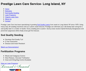 lawnsbyprestige.com: Prestige Lawn Care Service of Long Island
Long Island lawn care and service in Suffolk and Nassau, NY. Sod Quality lawns from seed, weed and crab grass control.