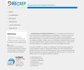 recrep.com: Recrep - Recuperaciones de Residuos Petroliferos
Recrep S.L. ofrece los servicios de gestión de residuos peligrosos en las Comunidades de Madrid, Castilla La Mancha y Extremadura, disponiendo de una cartera aproximada de 6000 clientes y llegando a gestionar anualmente mas de 1 millón de kilos de residuos peligrosos y no peligrosos entre las tres Comunidades Autónomas.