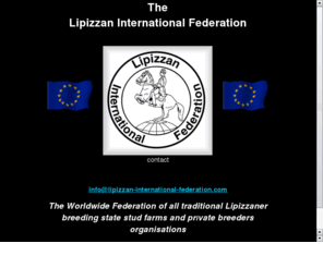 lipizzaninternationalfederation.net: LIPIZZAN INTERNATIONAL FEDERATION (LIF)
International Federation for the Lipizzaner Horse. Unites world-wide 
Lipizzaner interests. Delegates include all the major European Lipizzaner State Studs and countries, 
plus the USA.