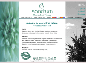 sanctum-europe.com: Sanctum pure Certified Organic cosmetics and cosmeceutical products, pure natural therapy
Sanctum pure Certified Organic cosmetics products made of Organic Ingredients in combination with medicinal grade, therapeutic Herbal and Plant Extracts, Cosmeceutical levels of Active Vitamins and Essential Oils. Medicinal grade, therapeutic Herbal and Plant extracts, Cosmeceutical levels of active Vitamins, Soothing Essential Oils