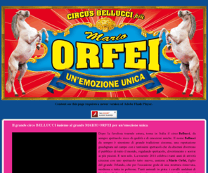 circobellucci.com: Il grande circo BELLUCCI più MARIO ORFEI
Il sito del fantastico circo Bellucci. Un'esperienza circense assolutamente mirabolante, che vi lascerà senza parole grazie alle funamboliche magie dei  tanti artisti del nostro spettacolo. Un gradito ritorno in città quello del circo Bellucci, da sempre il circo di qualità in Italia e all'estero. La famiglia Bellucci da sempre è sinonimo di grande tradizione circense, una reputazione guadagnata sul campo con i tantissimi spettacoli che da decenni girano il mondo regalando spettacolo, divertimento e sorrisi ai più piccini. E non solo. La tournèe 2010 celebra i tanti anni di attività circense con uno spettacolo tutto nuovo che per l'occasione gode di una struttura rinnovata, moderna e tutta in poltrone. Tanti animali in pista: i cavalli andalusi di Emidio Bellucci, l'alta scuola d'equitazione dei fratelli Attilio ed Emidio Bellucci e le fantastiche tigri del Bengala.