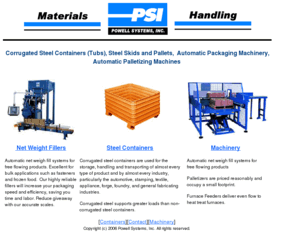 powellsystems.com: Corrugated Steel Containers, Palletizers, Net Weigh Fillers
Powell Systems manufactures corrugated steel containers or tubs for materials handling as well as palletiziers and automatic net weigh fillers for the fastener and IQF food industries.