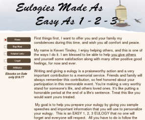 easy123eulogy.com: Easy123Eulogy.com - Home
Friends and family will always remember this contribution, so feel honored about your participation in this memorable event. You're making a very worthy stand for someone's life, and others loved ones. It's like putting a honorable period at the end of a life's sentence.  Easy123Eulogy.com easy ebook