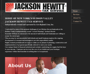 jtaxny.com: Jackson Hewitt Tax Service - HOME OF NEW YORK'S HUDSON VALLEY JACKSON HEWITT TAX SERVICEIndependently owned and operated by Got-Refund.Com, Inc.  Confronted by some of the greatest challenges of our lifetime the professionals at the Hudson Valley's independently owned "Award Winning" Jackson Hewitt franchise dedicate its resources to the success of individuals and businesses not willing to accept the status quo.This one stop for success minded individuals and small business employs the ongoing development of concepts and strategies to provide unparalleled results.    Highly trained professionals are eager to assist you in phases of planning, construction and implementation of programs specifically tailored to meet your needs.  Our unique blend of financial solutions and exclusive underlying tax engine fuel the keys to your success.  Customer service is at the core of our beliefs and your boutique experience within this franchise is nothing short of exceptional. 
Jackson Hewitt Tax Service, bookkeeping, litigation support, accounting,credit card settlements, debt remediation, business valuations, tax liens, free consultation