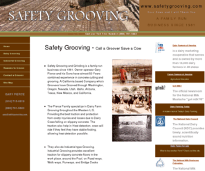 safetygrooving.net: Safety Grooving the Dairy Grooving Specialists
Safety Grooving and Grinding - The Pierce Family specialize in Dairy Farm Grooving throughout the Western U.S. Providing the best traction and protection from costly injuries and losses due to Dairy Cows falling on slippery concrete. 