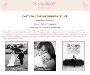 oliviabrabbs.com: Olivia Brabbs Photography is a female wedding photojournalist who specialises in documentary wedding photography and lifestyle family portraits and works regularly with maternity clients, children and babies across Leeds, Yorkshire and Cheshire.
Welcome to Olivia Brabbs Photography - Yorkshire's leading female photographer specialising in documentary wedding photography and family lifestyle portraits and family celebrations alongside commercial imaging and documentary projects