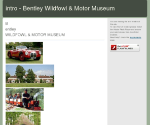 bentley.org.uk: intro - Bentley Wildfowl & Motor Museum
Bentley is a beautiful Sussex estate with a wonderful variety of things for the family to enjoy.
With a motor Museum, Wildfowl reserve, woodland with prehistoric reconstrucion buildings, living willow tunnels to explore, crafts studios and a minature steam railway - there's somthing for everyone.