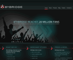 8th-bridge.com: 8thBridge, Inc.
Merchants partner with 8thBridge to create social shopping experiences for their customers inside Facebook and on their ecommerce sites. Customers are empowered to shop with merchants on their own terms in a shopping experience that is portable, personalized, and participatory.