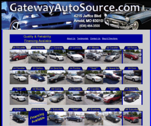 gatewayautosource.com: GatewayAutoSource.com
GatewayAutoSource of Arnold, Missouri, has Your Used - Preowned Car, SUV or Truck that you are looking for. View our inventory of preowned and used inventory. GatewyAutoSource serves Jefferson County including the Arnold, Imperial, Barnhart, Pevely, Festus, Twin City areas.