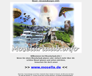 moselurlaub.info: Moselurlaub.info: Moselurlaub - Moselwein -  Moselorte - Moselweine
- Wandern an der Mosel - Ferienwohnung - Zell - Kröv - Cochem - Bernkastel
DER Informationsdienst für Ihren Moselurlaub: Mosel-Veranstaltungskalender, Mosel-Ortsbeschreibungen, Unterkünfte der Mosel, Moselwein und Winzer, interessantes und wissenswertes über die Mosel, Mosel-Wandertouren und vieles mehr!