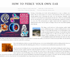 howtopierceyourownear.com: How To Pierce Your Own Ear
Piercing or decorating one's body with an adornment is a way to enhance one's beauty. But for some people it is a form of self expression. The most common, though painful, form of adorning the body is by ear piercing. Originally, only women do ear piercing but as time passed, men also do it. There are professionals who do ear piercing for a fee which is better and much safer compared to doing it on your own. The professionals are highly trained and their equipments are sanitized. But for those who are tight on a budget, these are the ways how to pierce your own ear.