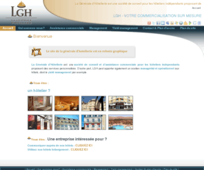 generale-hotellerie.com: Bienvenue
La Générale d’Hôtellerie est une société de conseil pour les hôteliers indépendants proposant des services divers d’assistance en management et marketing et un soutien commercial des équipes en place. LGH s’occupe de la commercialisation de 2100 hôtels sur plus de 60 destinations (principalement des hôtels de charme, indépendants, en centre ville), elle offre parallèlement des services personnalisés aux Corporate, VIP et au large public.