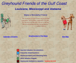 gulfcoastgreyhounds.org: Greyhound Friends of the Gulf Coast, Greyhound Adoptions (Louisiana, Mississippi, Alabama)
Is a retired greyhound right for you, Information about adoption programs, Greyhound history, Dogs available 
for adoption, Greyhound related links, Our greyhounds homepage and more