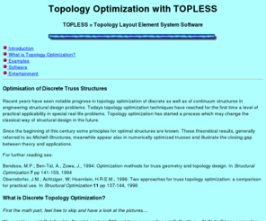 m32.net: TOPLESS: Topology Layout Element System Software
TOPLess is a SW tool for truss layout
problems in the early engineering design process. TOPless allows strength, stability and 
slenderness constraints. Practical restrictions like maximum bar lengths 
or forbidden areas as well as the manual inclusion or exclusion of selected 
bars can also be handled. TopLESS uses a descent algorithm on the set of statically
determinate trusses.