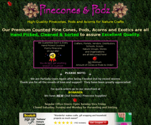 pineconesandpods.com: Pine Cones ~ Highest Quality Pinecones - Pods - Pine Cone Botanicals - Exotic Cones ~ Pinecone Crafting ~ Buy Pinecone Firestarters
Pine Cone Craft Supplier - Pinecones & Podz Botanicals and Craft Shop. Nature Craft Supplies - pine cones, pods and exotic cones for crafting. Our Premium pinecones and pods are all hand picked to assure highest quality. We guarantee each & every pod & cone on our site! No broken or ugly cones sold here! Super prices! Best help, service and information too! We enjoy dealing with crafters, schools, florists, greenhouses and stores.