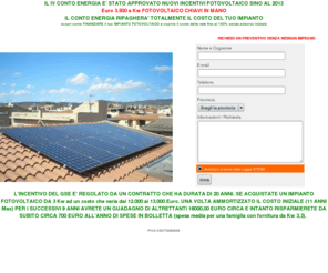 pianetafotovoltaico.it: Preventivi fotovoltaico,Fotovoltaico, Impianti Fotovoltaici, Impianto Fotovoltaico, Energia Solare, Risparmio energetico, Pannelli Fotovoltaici e Inverter, pannelli solari, climatizzatori, impianti termico solari, energia, installazioni fotovoltaici, luce, corrente, risparmio energetico
Richiedi un preventivo fotovoltaico, Progettazione installazione vendita impianti fotovoltaici in conto energia e scambio sul posto - ENEL - GSE - TERNA