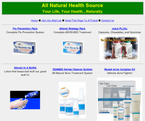 allnaturalhealthsource.com: All Natural Health Source - Your Life, Your Health...Naturally
If you are unsatisfied with your level of health, then this site has exactly what you're looking for! All natural products such as Juice Plus, Vaxa, Gloves In A Bottle, Proactiv, and many great others will make it easy for you to obtain the level of vitality that everyone needs.