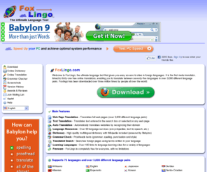 foxlingo.com: FoxLingo - The Ultimate Language Tool
Welcome to FoxLingo, the ultimate language tool that gives you easy access to sites in foreign languages. It is the first meta-translator, linked to thirty-one free online translators, enabling you to translate between seventy-five languages in over 3,000 different language pairs. Foxlingo has been downloaded over three million times by people all over the world.