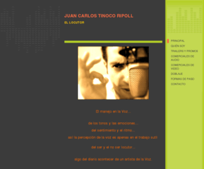 juancarlostinoco.com: Juan Carlos Tinoco Ripoll - Home
El manejo en la Voz...de los tonos y las emociones...del sentimiento y el ritmo... así la percepción de la voz es apenas en el trabajo sutil del ser y el no ser locutor...algo del diario acontecer de un artista de la Voz.  