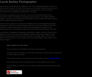 lauriebartley.com: Laurie Bartley
Laurie's work has appeared in publications worldwide and he has photographed advertising campaigns for Max Factor, Diesel and Bulgari. His work has also been exhibited at the V&A museum in London and featured in a recent fashion photography retrospective at the International Centre of Photography in New York. Laurie currently lives in Brooklyn, New York.