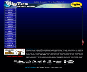 bigtextrailerworld.com: Trailers for sale in, Birmingham, Pelham, AL, Benton, AR, Mesa, AZ, Phoenix, AZ, Tucson, AZ, Beaumont, CA, Commerce, GA, Cordele, GA, Jonesboro, GA, Sulphur, LA, Norman, OK, Buda, TX, Cross Roads, TX, Dallas, TX, Fort Worth, TX, Georgetown, TX, Houston, TX, Livingston, TX , Mt. Pleasant, TX, Odessa, TX, Rockwall, TX, Wichita Falls, TX, DFW, Birmingham, Little Rock, Atlanta, Georgia
Big Tex Trailer World is the largest retail utility trailer dealer in the United States. Our chain consists of eleven retail outlets conveniently located in 5 states offering the highest quality trailers available. A better selection of Big Tex Trailers, CM Trailers and truck beds, S and H Trailers, Wells Cargo & Cimarron Trailers cant be found in one location! We also sell and install CM Truck Beds. Check with us first for the ultimate in high performance trailers that include gooseneck, trash, flatbed utility, lowboy, cargo, bobcat, concession, skid steer, horse, tagalong, livestock, construction, landscape, car/race, bumper pull, enclosed, haz-mat (hazardous materials), hurricane cleanup, motorcycle/ATV, golf cart, dump, aluminum horse & stock trailers with full living quarters, and Pre-Owned Trailers.