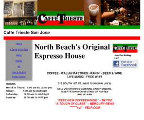 caffetriestesj.com: Caffe Trieste, North Beach's original Italian coffeehouse
North Beach's Original and Most Famous Espresso House is now open in Downtown San Jose. Visit us for Coffee, Pastries, hot grilled Panini, fresh baguette Sandwiches, beer and wine. Live music. Catering for meetings and events.