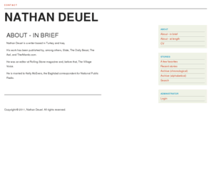 nathandeuel.com: Nathan Deuel - About - in brief
Nathan Deuel is a writer based in Turkey and Iraq. This is his personal website, featuring biographical information, contact details, and a full story archive.