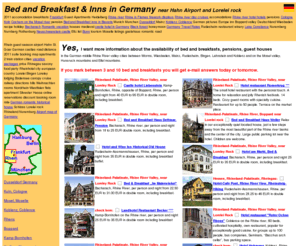 bed-and-breakfast-inns.net: Bed and Breakfast Inns in Germany Hahn Airport Lorelei rock 2011 Accomodation Breakfasts
Frankfurt Guest Apartments Heidelberg Rhine River Flames Firework Displays day Cruises
Accomodations Hotel Hotels Pensions Cologne Koln Cochem Mosel Pension Bavaria Munich
Munchen Dusseldorf Mainz Koblenz Coblence German Pictures Europe inn Boppard Valley
Deutschland
Bed and Breakfast Inns in Germany Hahn Airport Lorelei rock 2011 Accomodation Breakfasts
Frankfurt Guest Apartments Heidelberg Rhine River Flames Firework Displays day Cruises
Accomodations Hotel Hotels Pensions Cologne Koln Cochem Mosel Pension Bavaria Munich
Munchen Dusseldorf Mainz Koblenz Coblence German Pictures Europe inn Boppard Valley
Deutschland Wiesbaden Recipe Holiday Bacharach Romantic Vacation Houses Medieval Castle
Black Forest Honeymoon Travel Rates Rudesheim Restaurant Winery Lake Constance Nuremberg
Nurnberg Rothenburg Neuschwanstein Eltz list Bonn Tourism Moselle Listings Gastehaus Road
Rhein Season St. Goar Castles Distance Suite Booking Map Train Station Cities Packages
Price Rhinegau Saxony food Party Rheinhotel City European