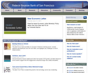 frbsf.org: The Federal Reserve Bank of San Francisco: Economic Research, Educational Resources, Community Development, Consumer
and Banking Information
The public web site of the Federal Reserve Bank of San Francisco. FRBSF is one of the twelve regional Federal Reserve banks across the U.S. that, with the Board of Governors in Washington, D.C., serve as our nation's central bank