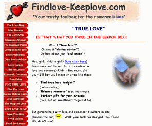 findlove-keeplove.com: FIND & KEEP TRUE LOVE
Lonesome? Looking for true love? Want to keep your soul mate? Explore this unique, creative site... an excellent, free guide to finding true love... then keeping it alive!