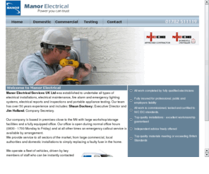 manorelectrical.com: Electrical Contractors
Manor Electrical provide CCTV,Data,Alarm, Electrical installations, Cat  45 wiring, fire protection, smokecloak  and access control solutions throughout the UK   PAT (Portable Appliance inspection and Testing) testing is an important part of Health & Safety Policy All electrical appliances with plugs attached are classed as portable applicances More often than not, for insurance purposes, it is vital to have these appliances safety tested to assure a safe working environment Our testing is carried out under the IEEs Code of Practice for In-Service Inspection and Testing of Electrical Equipment and conforms to HSE guidelines  electrical Contractors sTOKE ON TRENT Manor Electrical Services UK Ltd was established to undertake all types of electrical installations, electrical maintenance, fire alarm and emergency lighting systems, electrical reports and inspections and portable appliance testing Our team has over 50 years experience and includes Shaun Docksey Executive Director and Jim Holland Company Secretary We undertake all manner of commercial projects Our specialties include fire safety, building security and legislation Our company is based in premises close to the M6 with large workshopstorage facilities and a fully equipped office Our office is open during normal office hours (0830 - 1700 Monday to Friday) and at all other times an emergency callout service is available by arrangement We provide service to all sectors of the market, from large commercial, local authorities and domestic installations to simply replacing a faulty fuse in the home  We operate a fleet of vehicles, driven by key members of staff who can be instantly contacted giving prompt and efficient service Our membership of the NICEIC ensures our services are regularly monitored by seperate assessment bodies   All work completed by fully qualified electricians  Fully insured for professional, public and employers liability  All work is commissioned, tested and certified to NIC EIC standards  Top quality installations - excellent workmanship guaranteed  Independent advice freely offered  Top quality materials meeting or exceeding British Standardstherefore assuring the highest standards of quality and service