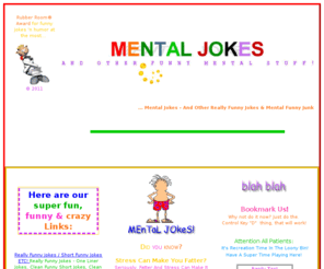 mentaljokes.com: Mental Jokes ... funny jokes & fun stuff
Really funny jokes, fun tests to take, funny free wav files, e-cards free funny,  practical jokes, interactive funny junk, free downloads, fun love tests quizzes, insanity, free online games, cartoons