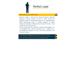 perfectlead.nl: Perfect Lead - Leadgeneratie
Perfect Lead is een jonge en innovatieve organisatie die u graag helpt bij de leadgeneratie van uw nieuwe prospects of bestaande klanten middels vakkundige telemarketing.