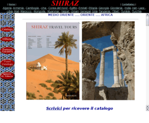 shiraztravel.com: Shiraz Travel Tours, Iran, Uzbekistan, Turchia, Armenia, Azerbaijan ,Giordania ,Sudan ,Algeria ,Etiopia ,Oman ,Libia ,Yemen ,Siria ,Libano ,Giordania
Benvenuti nel sito che vi fa viaggiare in Medio-Oriente.I nostri programmi sono stati preparati e verificati con molta cura; particolare attenzione, inoltre, è stata posta nella scelta dei nostri corrispondenti locali affinchè la Vostra unica preoccupazione sia quella di goderVi appieno questi luoghi fantastici.