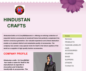 hindustancrafts.com: H.C.INC(INDIA) - Home
H.C.Inc(INDIA) OR HINDUSTAN CRAFTS excels in offering an enticing collection of exquisite Fashion Accessories & handicraft items that perfectly complement the fashion conscious generation. Our valuable experience and utmost dedication enable us to present 