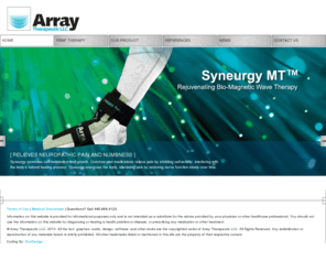 syneurgy.com: Syneurgy MT - Pulsed Magnetic Therapy, PEMF Therapy, Bio-Magnetic Therapy, Alternative Neuropathy Treatment, Biomimicry, Biomimicry Technology
Syneurgy MT is a medical device using pulsed magnetic fields for the treatment of small fiber neuropathy, joint and muscle pain.  Syneurgy MT is designed and manufactured by Array Therapeutic LLC in Scottsdale, Arizona.