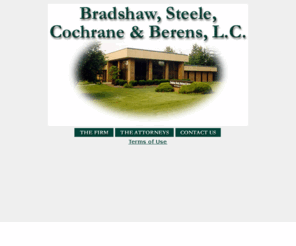 bradshawsteele.com: Home Page
Bradshaw, Steele, Cochrane, & Berens, located in Cape Girardeau, Missouri, has provided
quality legal representation to its clients for over fifty years. The firm provides a variety of legal services in Southeast Missouri.