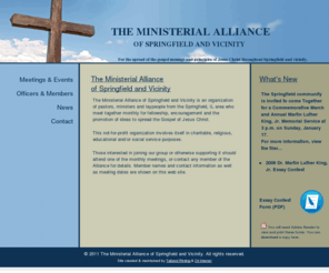 springfieldministerialalliance.org: Ministerial Alliance of Springfield and Vicinity - spreading the gospel message and principles of Jesus Christ
The Ministerial Alliance of Springfield and Vicinity is an organization of pastors, ministers and laypeople from the Springfield, IL area who meet together monthly for fellowship, encouragement and the promotion of ideas to spread the Gospel of Jesus Christ.