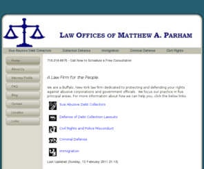 matthewparham.info: Law Offices of Matthew A. Parham - Buffalo, New York Collector Harassment, Collection Defense, Immigration, Criminal Defense, Civil Rights and Police Brutality Law Firm
A Buffalo, New York Debt Collector Harassment, Collection Defense, Credit Card Defense, Immigration, Criminal Defense, Civil Rights, Police Brutality Law Firm.  Sue Debt Collectors, Sue Collection Agencies, Stop Collection Agency Harassment, Stop Debt Collector Harassment!