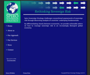 spiro-strategy.com: Spiro Sovereign Strategy, Rethinking Sovereign Risk
. Spiro Sovereign Strategy is a specialist consultancy focused on thematic analysis of sovereign credit risk, Sovereign risk for developing economies, serving financial institutions, private corporations and government bodies, Rethinking Sovereign Risk, Reassessing sovereign creditworthiness, Specialist Consultancy in Sovereign Credit Risk, Conventional assessments of sovereign credit.