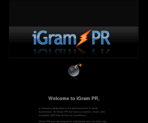 igrampr.com: iGram PR - Next Generation Organizational Public Relations on the Internet
iGram PR - Next Generation Organizational Public Relations on the Internet. Writing proofing and submitting your company's press, news, event announcements, company awards and contests, articles, and academic papers to gain more exposure on the Internet.
