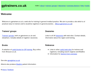 gptrainers.co.uk: gptrainers.co.uk - training in general medical practice
gptrainers.co.uk is a web site for training in general medical practice. We aim to provide a site which is of practical value to trainers and to would-be registrars in general practice.