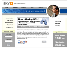 skyq.com: skyQ Internet: ISP, Web Hosting, Web Design, Consulting &  Education
SKYQ Internet, FULL service ISP.  Based out of the Roseville/Sacramento Area, SKYQ offers high quality dial-up connectivity for just $12.95/month and state of the art hosting for just $20.00/month.  With our pure 56K network, never busy guarantee, network redundancy, and 6000 local access numbers, we offer the best dialup and hosting solutions money can buy.  Additionally, SKYQ offers Web Design, Consulting Services, and Education Services.