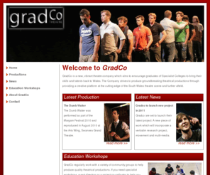 gradco.org: GradCo Theatre Group
The Graduate Theatre Company is based in Swansea, Port Talbot and the south Wales surrounding areas. GradCo is a vibrant theatre company which aims to encourage graduates of Specialist Colleges to bring their skills and talents back to Wales. Gradco also regularly works within the community and education to produce quality theatrical work