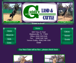 guidrylandandcattle.com: Guidry Land and Cattle
Guidry Land and Cattle, owned by Veron Guidry, located in Madionsville, TX. Great Genetics, raising quality bucking bulls from producing cows. Genetics from White Sports Coat, Pacific Bell, Coopers Comet, Gunslinger, Scene of the Crash, Hot Dam, Big Bucks and more