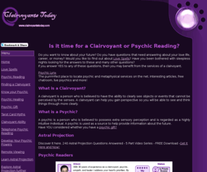 clairvoyantstoday.com: Clairvoyant Readings - Are you Curious about Psychic Phenomena?
Clairvoyants Today is an information website for anyone curious about the psychic world. It contains articles and advice covering a wide range of subjects from How to find a Good Clairvoyant to Love Spells - Do they Really Work? Respected psychic and clairvoyant readers available on-line