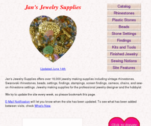 jansjewels.com: Jan's Jewelry Supplies - Jewelry Making Supplies, Rhinestones, Settings, Findings and Stampings
Jan's Jewelry Supplies offers over 15,000 jewelry making supplies including vintage rhinestones, beads, settings, findings, stampings, screen findings, cameos, chains,  and sew-on rhinestone findings.  Jewelry making supplies for the professional jewelry designer and the hobbyist.
