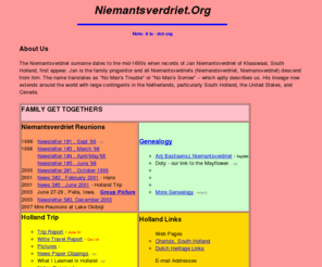 niemantsverdriet.org: Niemantsverdriet
The Niemantsverdriet Family home page is about our family descended from Jan Niemantsverdriet in Klaaswaal, South Holland, in mid-1600s, our history and genealogy, and allied families, our trips back to Holland, our reunions, and our interests.